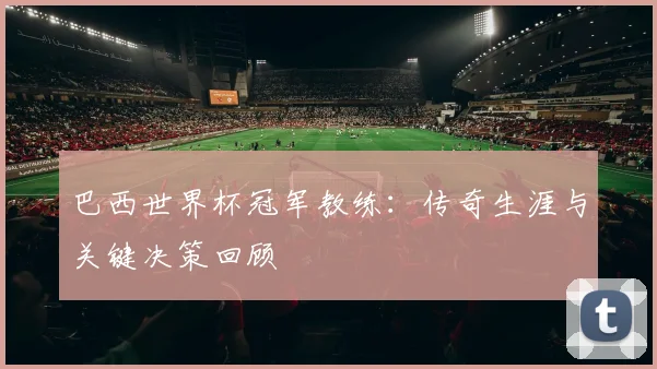 巴西世界杯冠军教练：传奇生涯与关键决策回顾