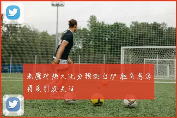 老鹰对热火比分预测出炉 胜负悬念再度引发关注