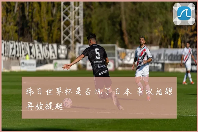 韩日世界杯是否坑了日本 争议话题再被提起