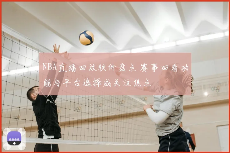 NBA直播回放软件盘点 赛事回看功能与平台选择成关注焦点