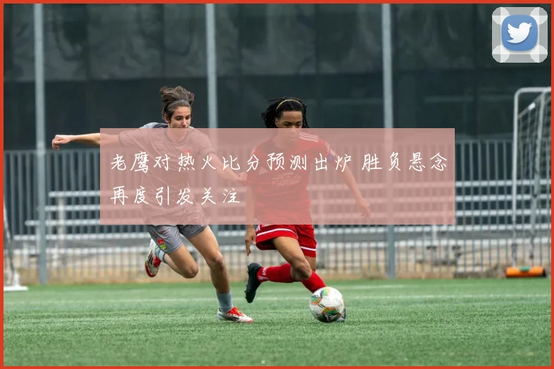 老鹰对热火比分预测出炉 胜负悬念再度引发关注