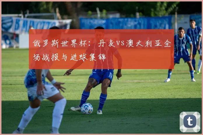 俄罗斯世界杯:丹麦vs澳大利亚全场战报与进球集锦