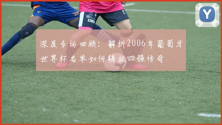 深度专访回顾：解析2006年葡萄牙世界杯名单如何铸就四强传奇