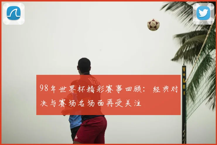 98年世界杯精彩赛事回顾：经典对决与赛场名场面再受关注