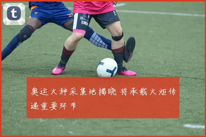奥运火种采集地揭晓 将承载火炬传递重要环节
