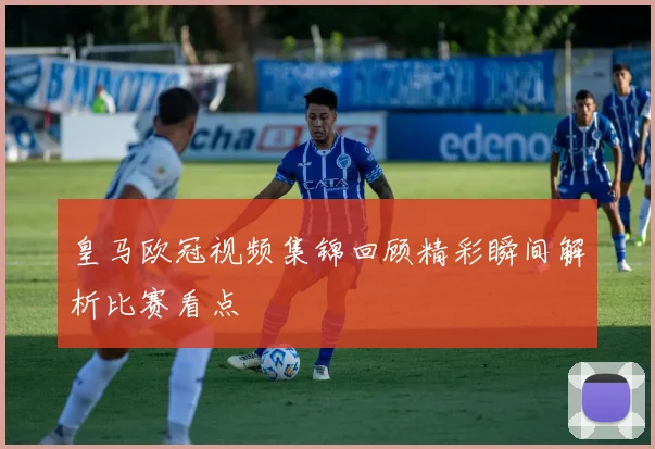 皇马欧冠视频集锦回顾精彩瞬间解析比赛看点