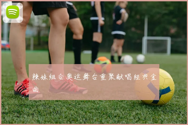 辣妹组合奥运舞台重聚献唱经典金曲