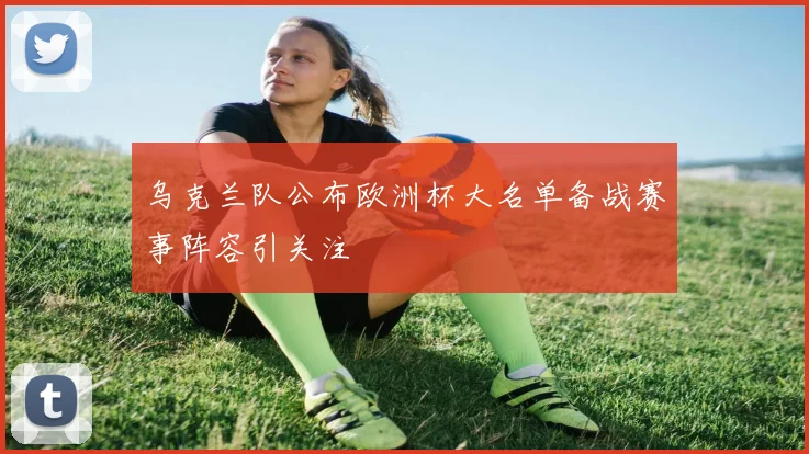 乌克兰队公布欧洲杯大名单备战赛事阵容引关注
