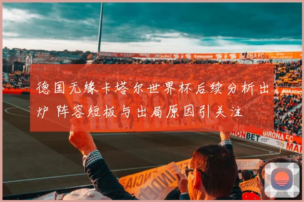 德国无缘卡塔尔世界杯后续分析出炉 阵容短板与出局原因引关注