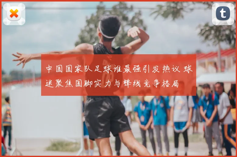 中国国家队足球谁最强引发热议 球迷聚焦国脚实力与锋线竞争格局