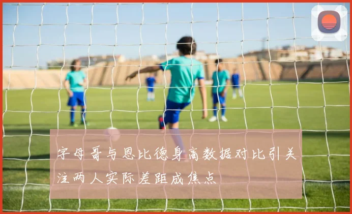 字母哥与恩比德身高数据对比引关注两人实际差距成焦点