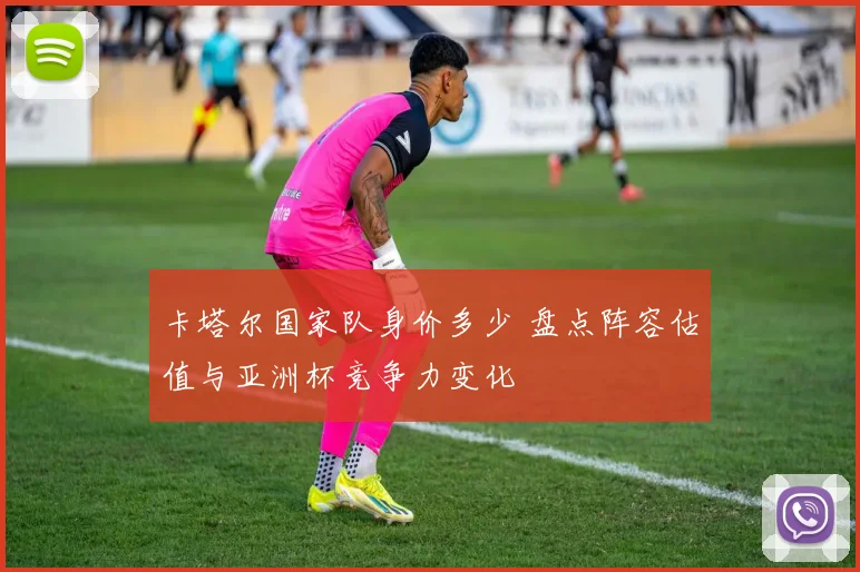 卡塔尔国家队身价多少 盘点阵容估值与亚洲杯竞争力变化