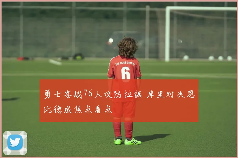 勇士客战76人攻防拉锯 库里对决恩比德成焦点看点