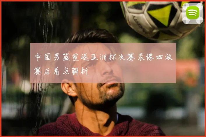 中国男篮重返亚洲杯决赛录像回放赛后看点解析