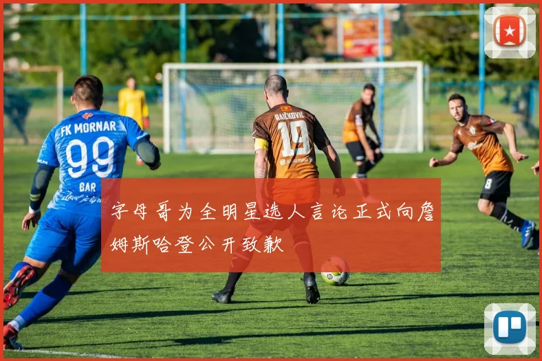 字母哥为全明星选人言论正式向詹姆斯哈登公开致歉