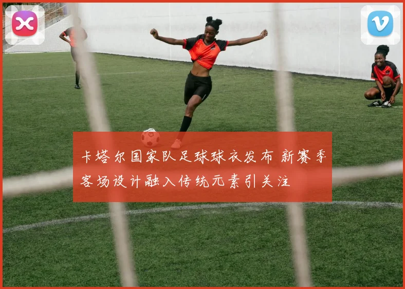 卡塔尔国家队足球球衣发布 新赛季客场设计融入传统元素引关注
