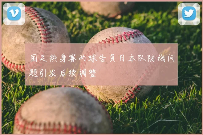 国足热身赛两球告负日本队防线问题引发后续调整