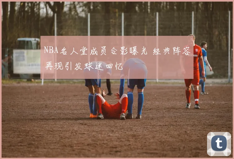 NBA名人堂成员合影曝光 经典阵容再现引发球迷回忆