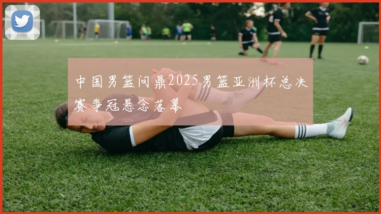 中国男篮问鼎2025男篮亚洲杯总决赛争冠悬念落幕