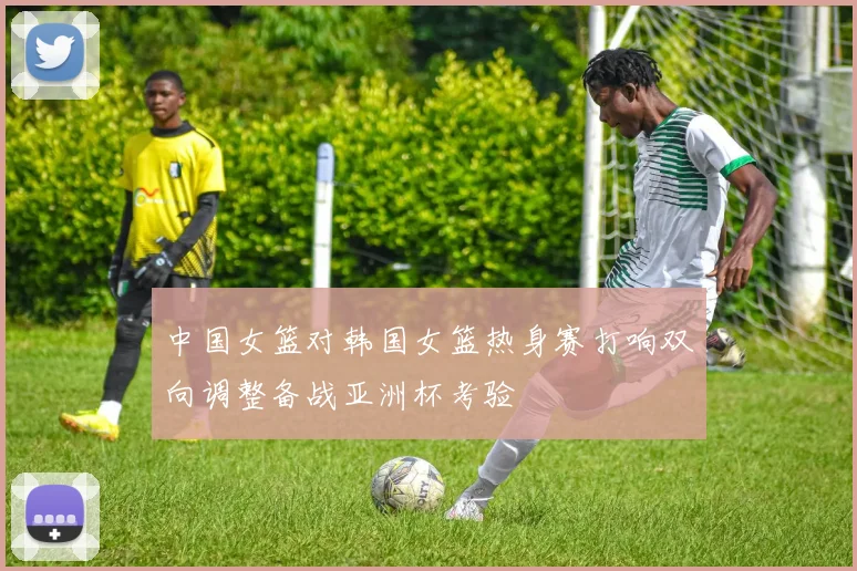 中国女篮对韩国女篮热身赛打响双向调整备战亚洲杯考验