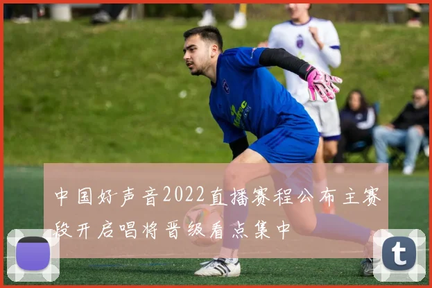 中国好声音2022直播赛程公布主赛段开启唱将晋级看点集中