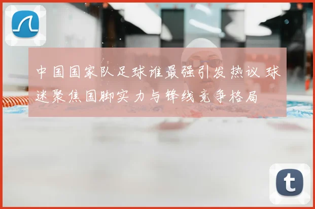 中国国家队足球谁最强引发热议 球迷聚焦国脚实力与锋线竞争格局