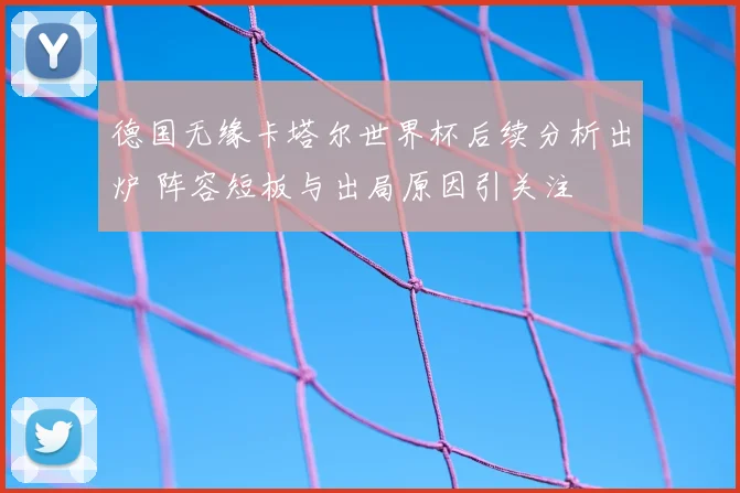 德国无缘卡塔尔世界杯后续分析出炉 阵容短板与出局原因引关注