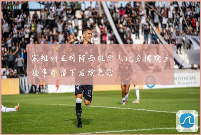 塞维利亚对阵西班牙人比分揭晓主场争夺留下后续悬念