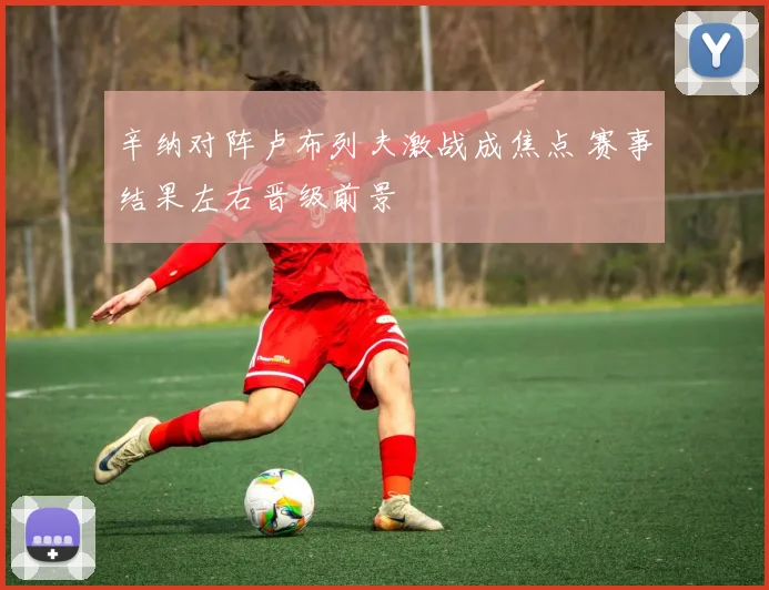辛纳对阵卢布列夫激战成焦点 赛事结果左右晋级前景
