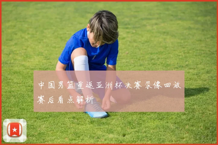 中国男篮重返亚洲杯决赛录像回放赛后看点解析