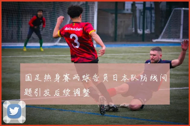 国足热身赛两球告负日本队防线问题引发后续调整