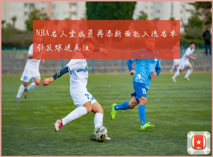 NBA名人堂成员再添新面孔入选名单引发球迷关注