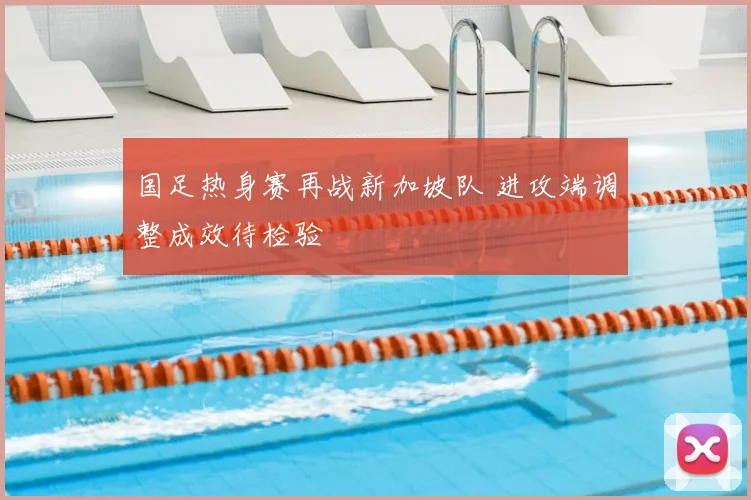 国足热身赛再战新加坡队 进攻端调整成效待检验