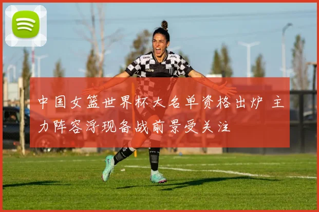 中国女篮世界杯大名单资格出炉 主力阵容浮现备战前景受关注