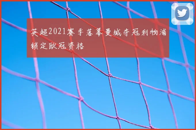 英超2021赛季落幕曼城夺冠利物浦锁定欧冠资格