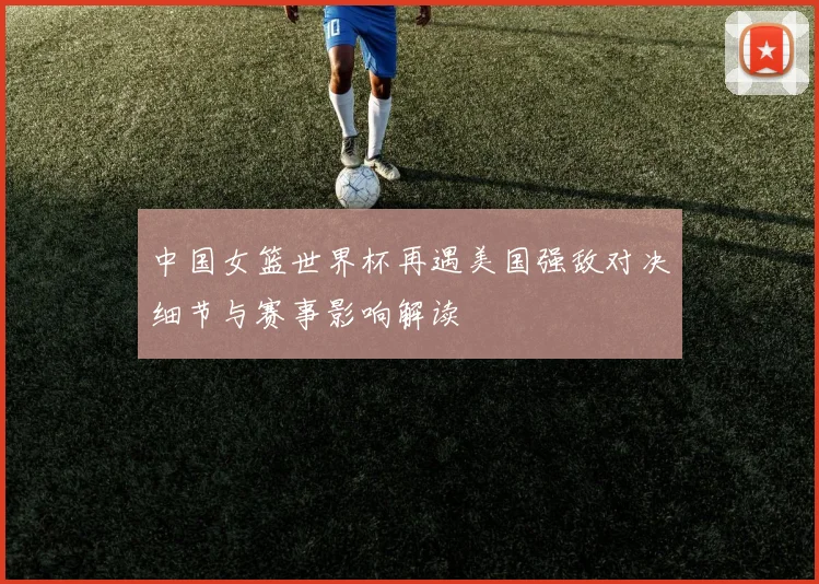 中国女篮世界杯再遇美国强敌对决细节与赛事影响解读