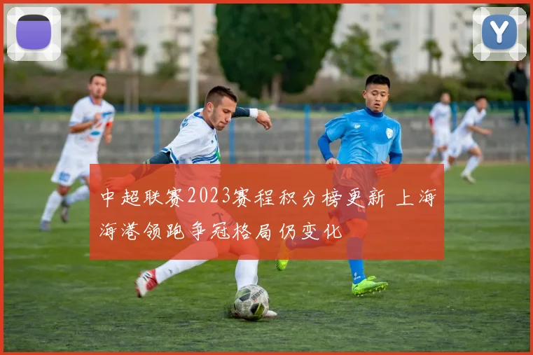 中超联赛2023赛程积分榜更新 上海海港领跑争冠格局仍变化