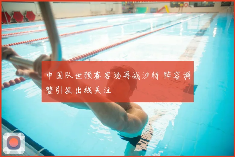 中国队世预赛客场再战沙特 阵容调整引发出线关注