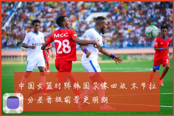 中国女篮对阵韩国录像回放 末节拉开分差晋级前景更明朗