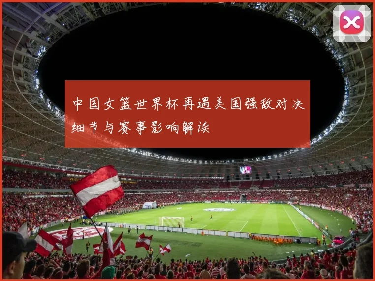 中国女篮世界杯再遇美国强敌对决细节与赛事影响解读