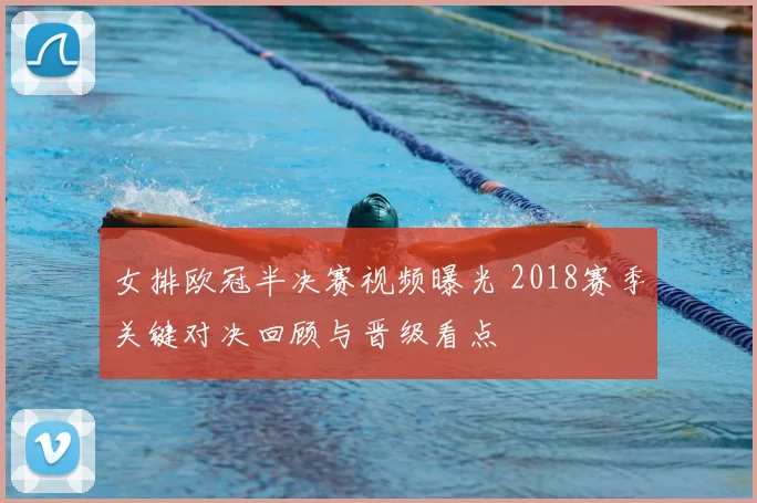 女排欧冠半决赛视频曝光 2018赛季关键对决回顾与晋级看点