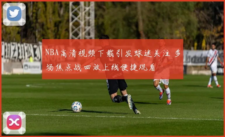 NBA高清视频下载引发球迷关注 多场焦点战回放上线便捷观看