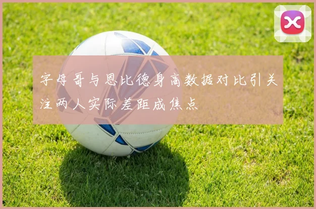字母哥与恩比德身高数据对比引关注两人实际差距成焦点