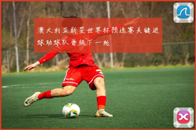 澳大利亚新星世界杯预选赛关键进球助球队晋级下一轮
