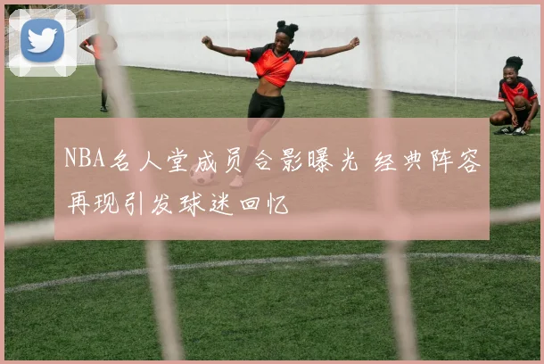 NBA名人堂成员合影曝光 经典阵容再现引发球迷回忆