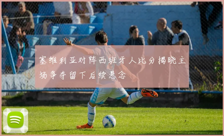 塞维利亚对阵西班牙人比分揭晓主场争夺留下后续悬念