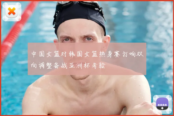 中国女篮对韩国女篮热身赛打响双向调整备战亚洲杯考验