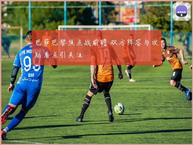 巴萨巴黎焦点战前瞻 双方阵容与攻防看点引关注