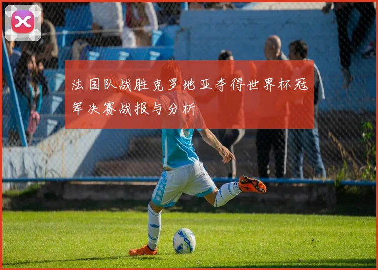法国队战胜克罗地亚夺得世界杯冠军决赛战报与分析