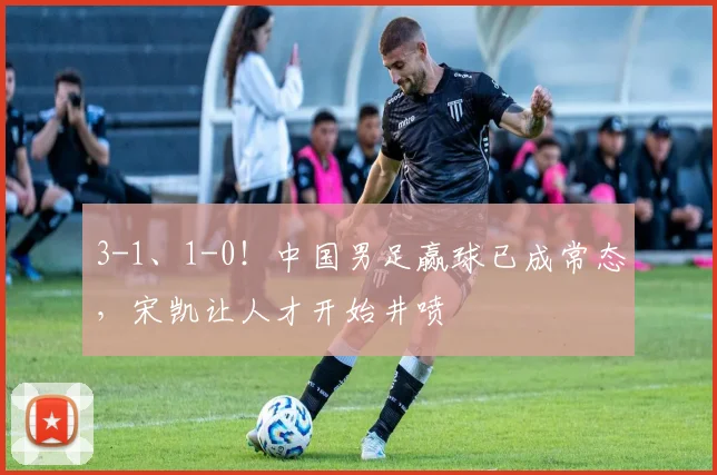 3-1、1-0！中国男足赢球已成常态，宋凯让人才开始井喷